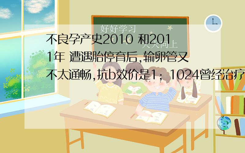 不良孕产史2010 和2011年 遭遇胎停育后,输卵管又不太通畅,抗b效价是1；1024曾经治疗情况和效果：经三个月的中