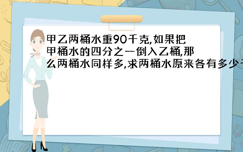 甲乙两桶水重90千克,如果把甲桶水的四分之一倒入乙桶,那么两桶水同样多,求两桶水原来各有多少千克?