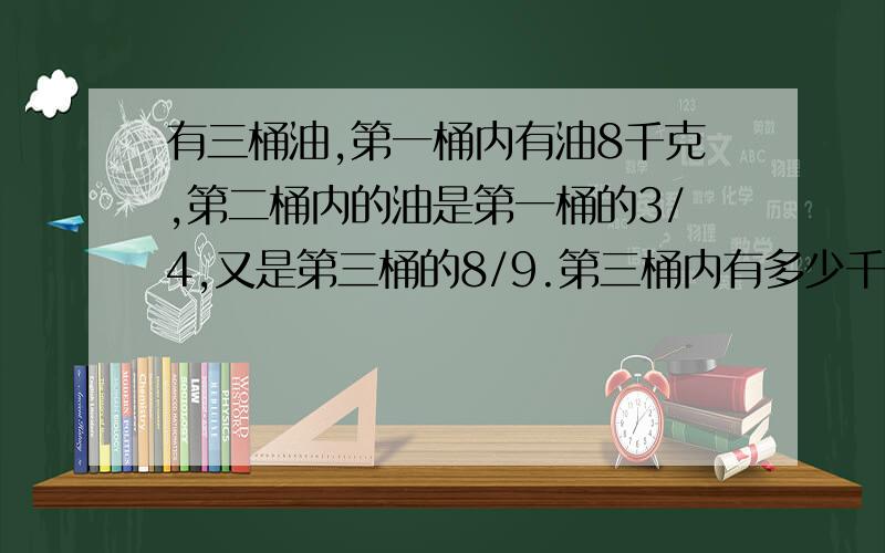 有三桶油,第一桶内有油8千克,第二桶内的油是第一桶的3/4,又是第三桶的8/9.第三桶内有多少千克油?