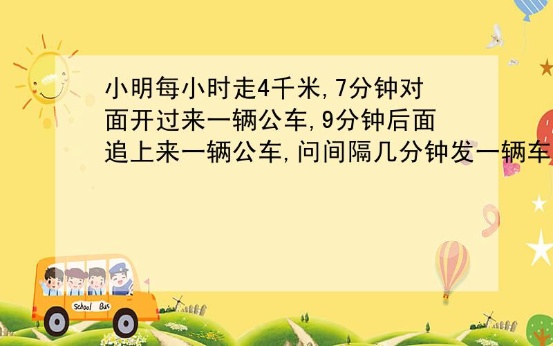 小明每小时走4千米,7分钟对面开过来一辆公车,9分钟后面追上来一辆公车,问间隔几分钟发一辆车.