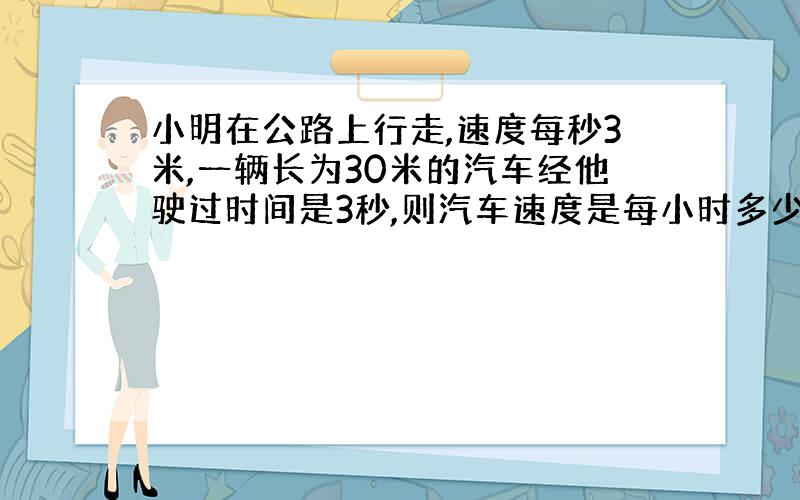 小明在公路上行走,速度每秒3米,一辆长为30米的汽车经他驶过时间是3秒,则汽车速度是每小时多少千米