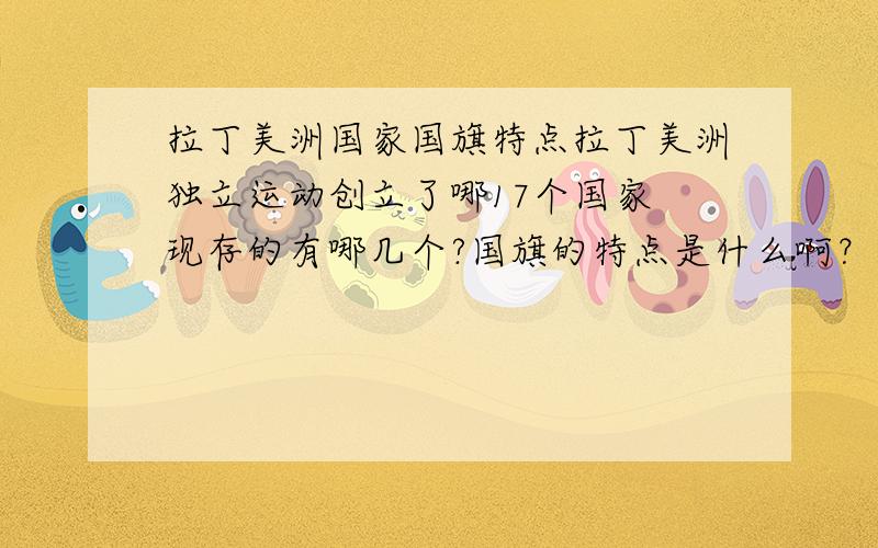 拉丁美洲国家国旗特点拉丁美洲独立运动创立了哪17个国家 现存的有哪几个?国旗的特点是什么啊？