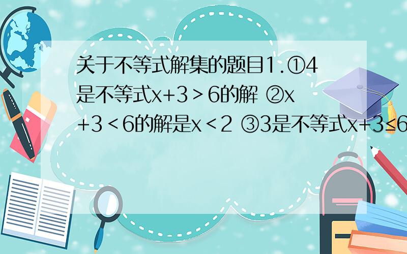 关于不等式解集的题目1.①4是不等式x+3＞6的解 ②x+3＜6的解是x＜2 ③3是不等式x+3≤6的解④x＞4是不等式