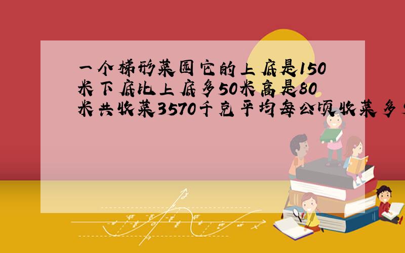 一个梯形菜园它的上底是150米下底比上底多50米高是80米共收菜3570千克平均每公顷收菜多少千克