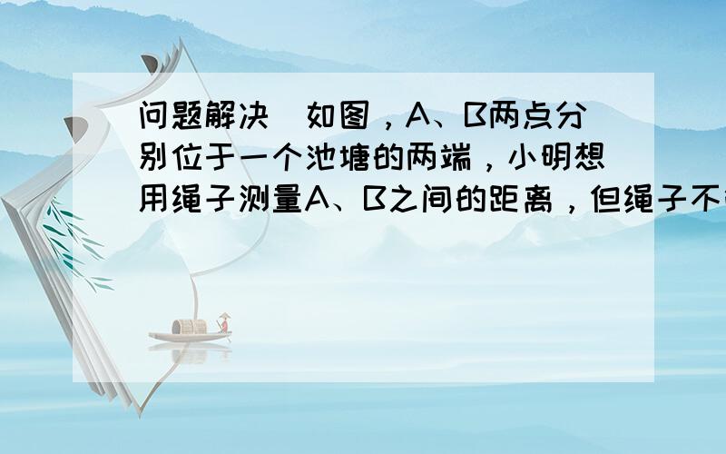 问题解决．如图，A、B两点分别位于一个池塘的两端，小明想用绳子测量A、B之间的距离，但绳子不够长，你能帮他想个主意测量吗