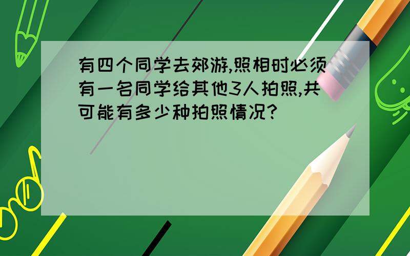 有四个同学去郊游,照相时必须有一名同学给其他3人拍照,共可能有多少种拍照情况?