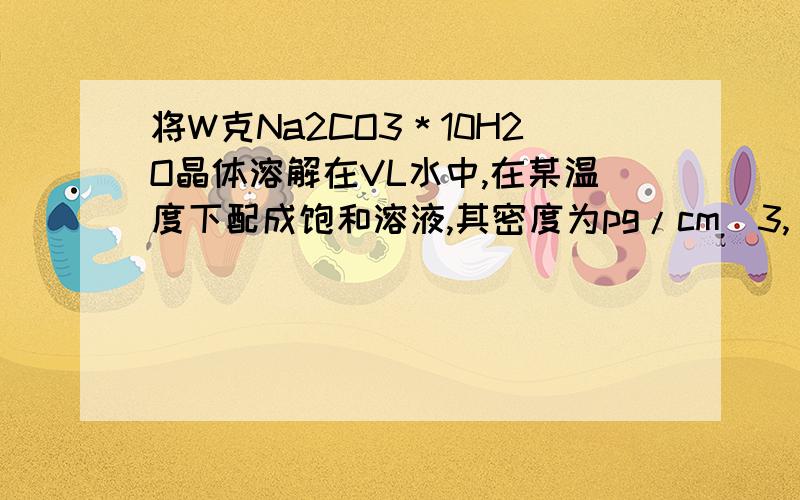 将W克Na2CO3＊10H2O晶体溶解在VL水中,在某温度下配成饱和溶液,其密度为pg/cm^3,