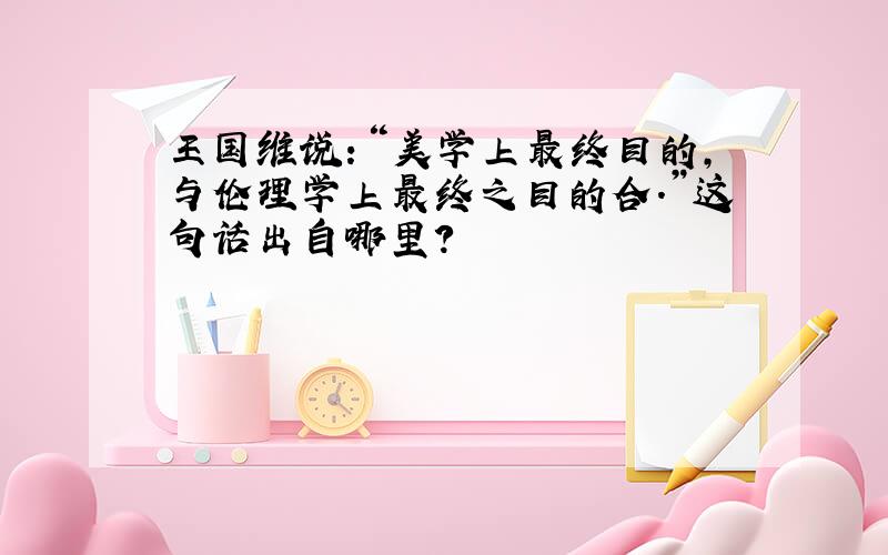 王国维说：“美学上最终目的,与伦理学上最终之目的合.”这句话出自哪里?