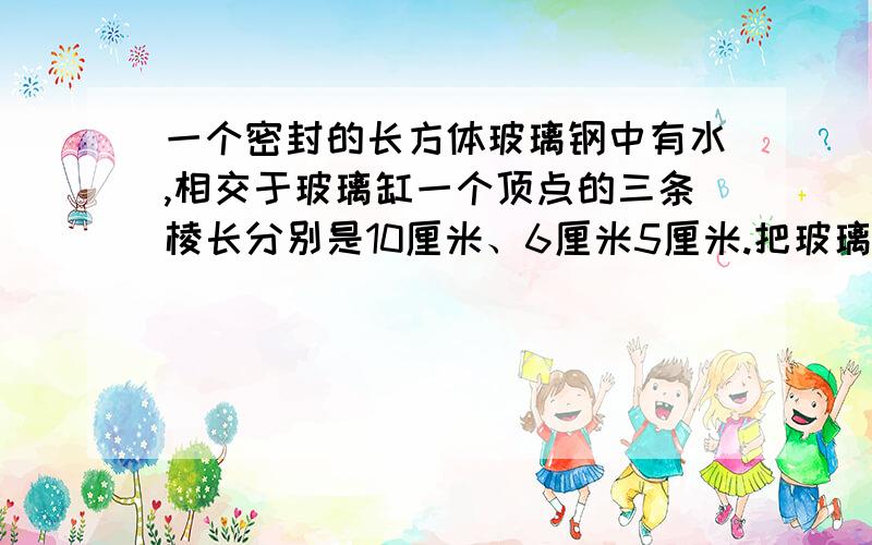 一个密封的长方体玻璃钢中有水,相交于玻璃缸一个顶点的三条棱长分别是10厘米、6厘米5厘米.把玻璃缸用三种不同方式摆在水面