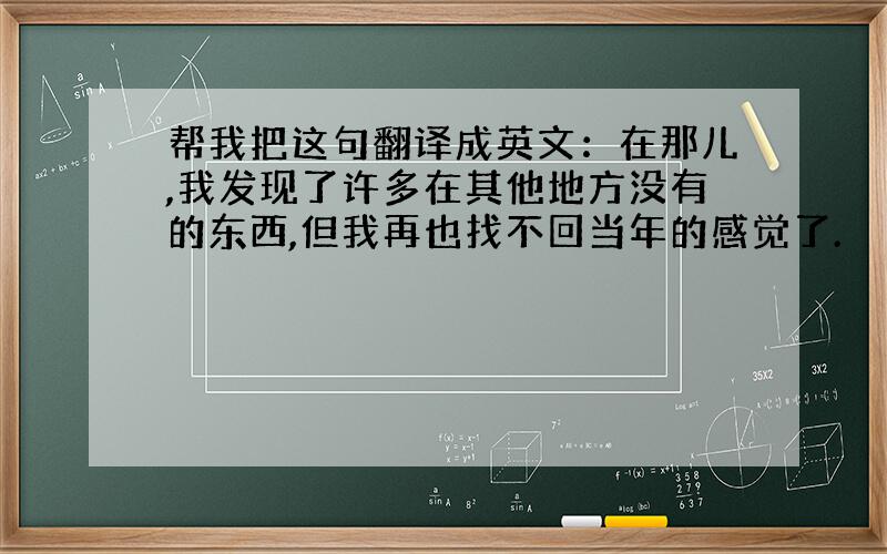 帮我把这句翻译成英文：在那儿,我发现了许多在其他地方没有的东西,但我再也找不回当年的感觉了.