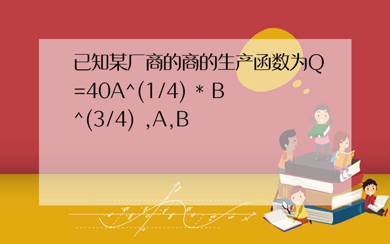 已知某厂商的商的生产函数为Q=40A^(1/4) * B^(3/4) ,A,B