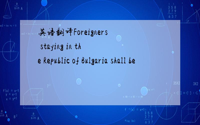 英语翻译Foreigners staying in the Republic of Bulgaria shall be