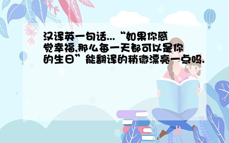 汉译英一句话...“如果你感觉幸福,那么每一天都可以是你的生日”能翻译的稍微漂亮一点吗.