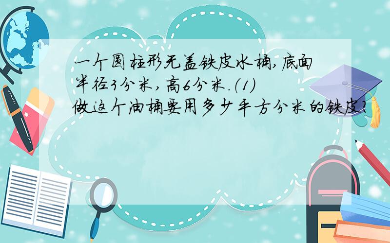 一个圆柱形无盖铁皮水桶,底面半径3分米,高6分米.（1）做这个油桶要用多少平方分米的铁皮?