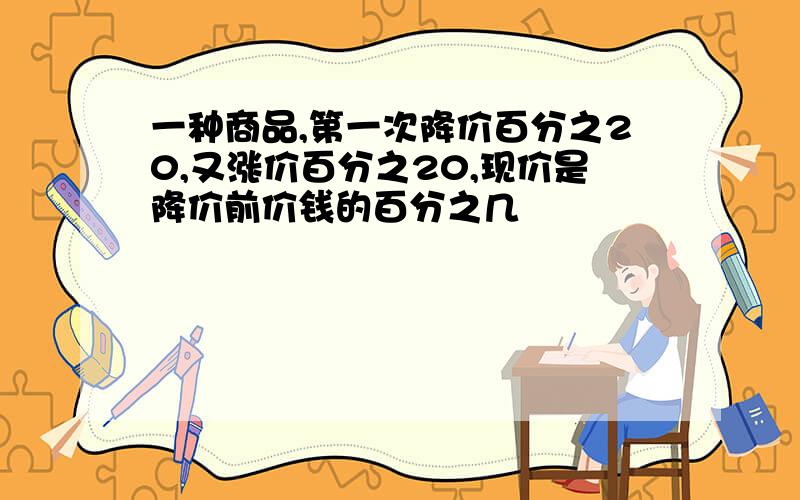 一种商品,第一次降价百分之20,又涨价百分之20,现价是降价前价钱的百分之几