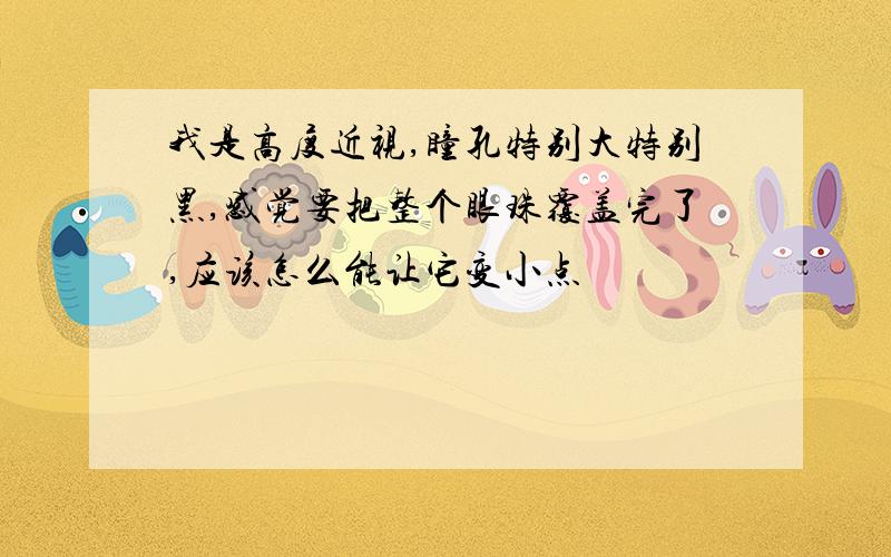 我是高度近视,瞳孔特别大特别黑,感觉要把整个眼珠覆盖完了,应该怎么能让它变小点