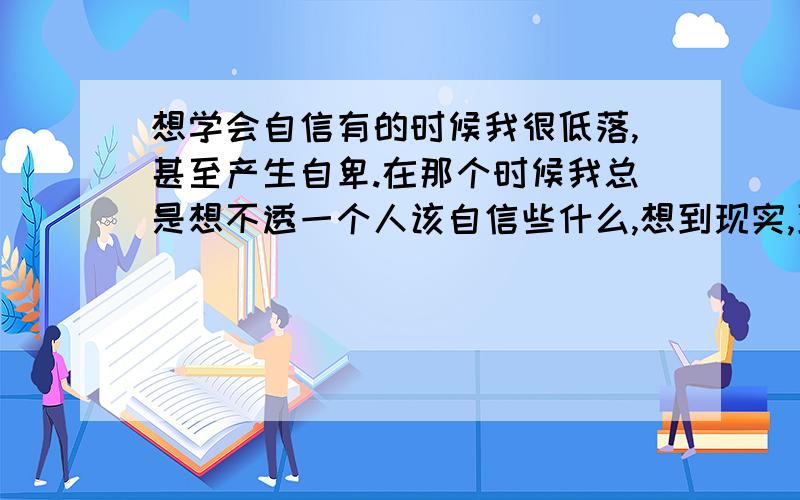 想学会自信有的时候我很低落,甚至产生自卑.在那个时候我总是想不透一个人该自信些什么,想到现实,到底为自己什么而自信,好象