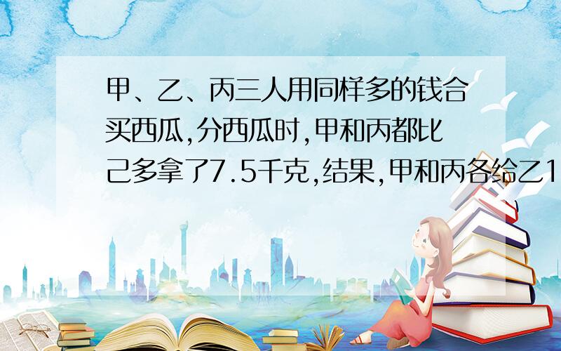 甲、乙、丙三人用同样多的钱合买西瓜,分西瓜时,甲和丙都比己多拿了7.5千克,结果,甲和丙各给乙1.5元.每千克西瓜多少元