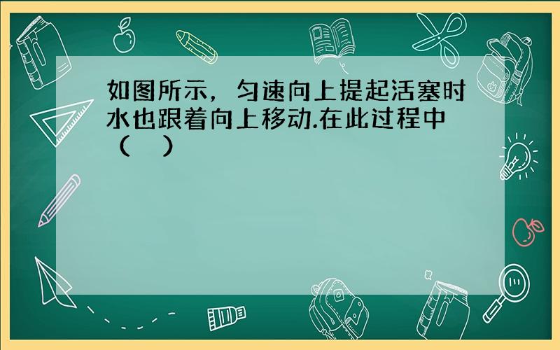 如图所示，匀速向上提起活塞时水也跟着向上移动.在此过程中（　　）