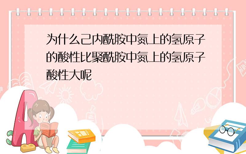 为什么己内酰胺中氮上的氢原子的酸性比聚酰胺中氮上的氢原子酸性大呢