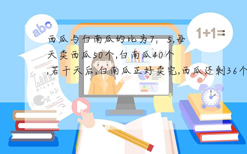 西瓜与白南瓜的比为7：5,每天卖西瓜50个,白南瓜40个,若干天后,白南瓜正好卖完,西瓜还剩36个,水果店