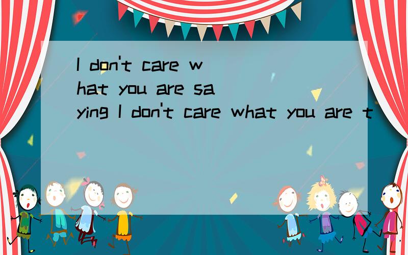 I don't care what you are saying I don't care what you are t