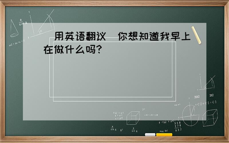 (用英语翻议)你想知道我早上在做什么吗?