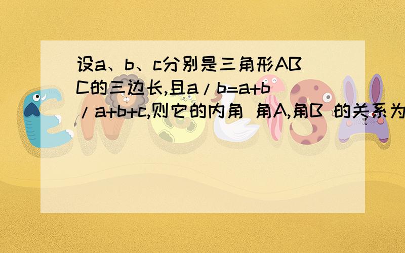 设a、b、c分别是三角形ABC的三边长,且a/b=a+b/a+b+c,则它的内角 角A,角B 的关系为?