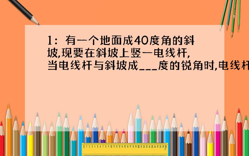 1：有一个地面成40度角的斜坡,现要在斜坡上竖一电线杆,当电线杆与斜坡成___度的锐角时,电线杆