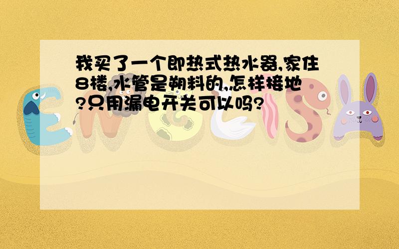 我买了一个即热式热水器,家住8楼,水管是朔料的,怎样接地?只用漏电开关可以吗?