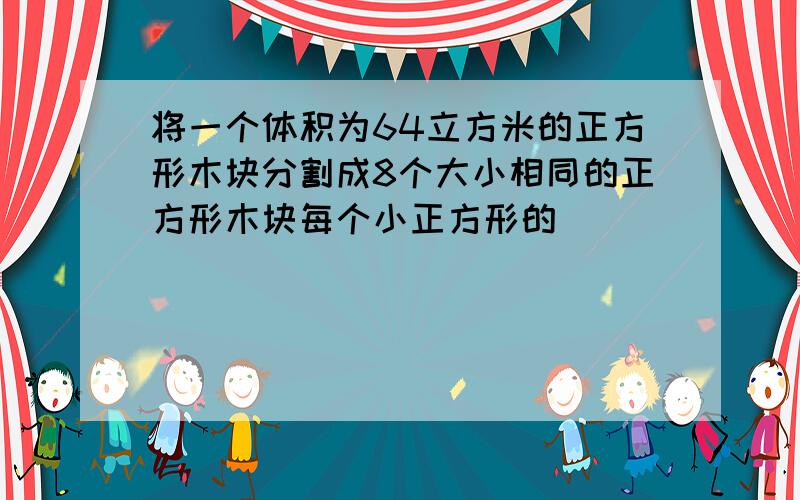 将一个体积为64立方米的正方形木块分割成8个大小相同的正方形木块每个小正方形的