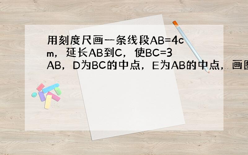 用刻度尺画一条线段AB=4cm，延长AB到C，使BC=3AB，D为BC的中点，E为AB的中点，画图并计算DE的长．