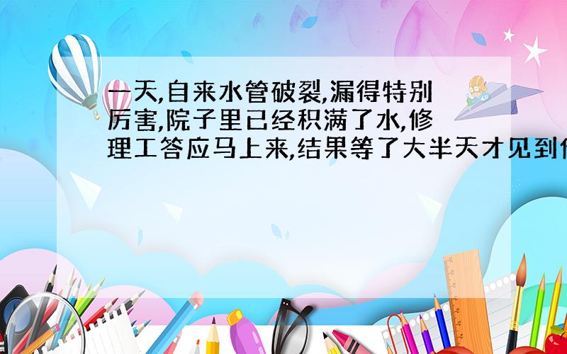 一天,自来水管破裂,漏得特别厉害,院子里已经积满了水,修理工答应马上来,结果等了大半天才见到他的影子.他懒洋洋地问住户：