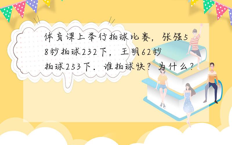 体育课上举行拍球比赛，张强58秒拍球232下，王明62秒拍球253下．谁拍球快？为什么？