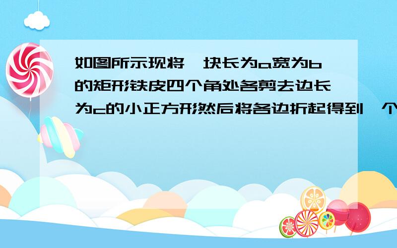 如图所示现将一块长为a宽为b的矩形铁皮四个角处各剪去边长为c的小正方形然后将各边折起得到一个无盖的长方体盒子求长方体的体