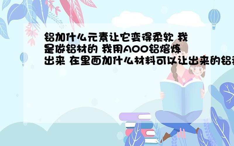 铝加什么元素让它变得柔软 我是做铝材的 我用A00铝熔炼出来 在里面加什么材料可以让出来的铝柔软具有拉伸性!