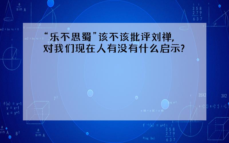 “乐不思蜀”该不该批评刘禅,对我们现在人有没有什么启示?