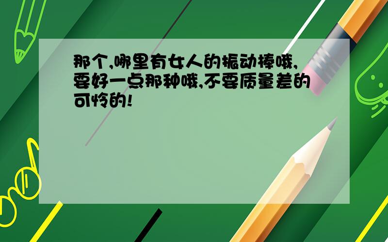 那个,哪里有女人的振动棒哦,要好一点那种哦,不要质量差的可怜的!