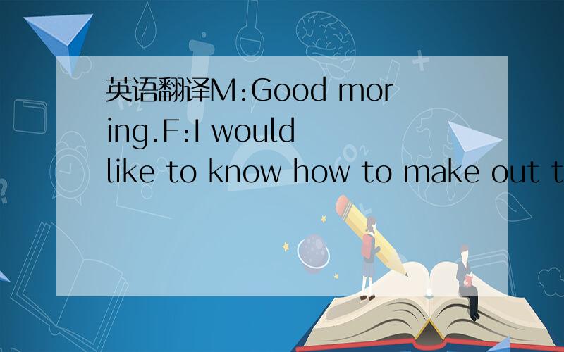 英语翻译M:Good moring.F:I would like to know how to make out thi