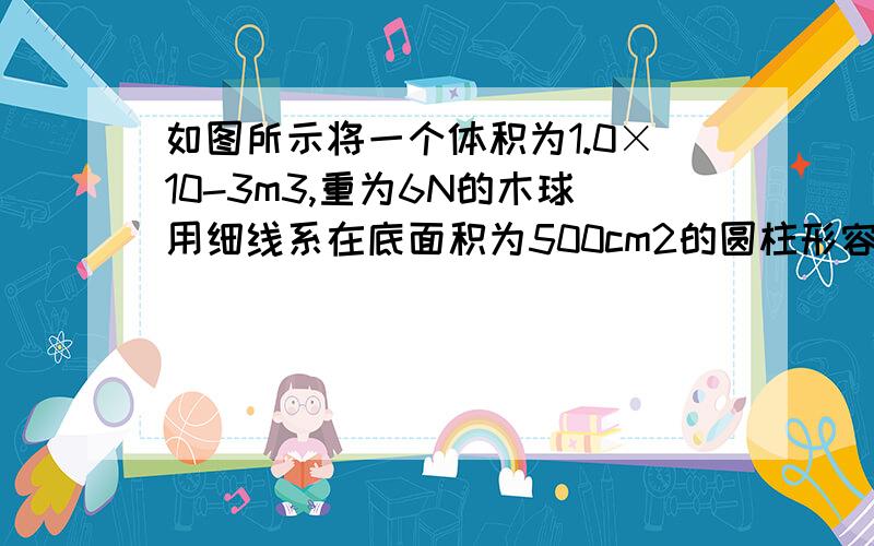 如图所示将一个体积为1.0×10-3m3,重为6N的木球用细线系在底面积为500cm2的圆柱形容器的底部