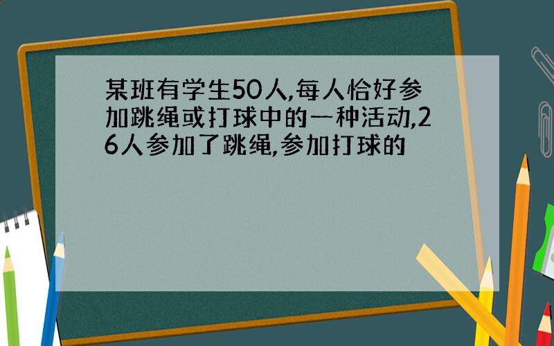 某班有学生50人,每人恰好参加跳绳或打球中的一种活动,26人参加了跳绳,参加打球的