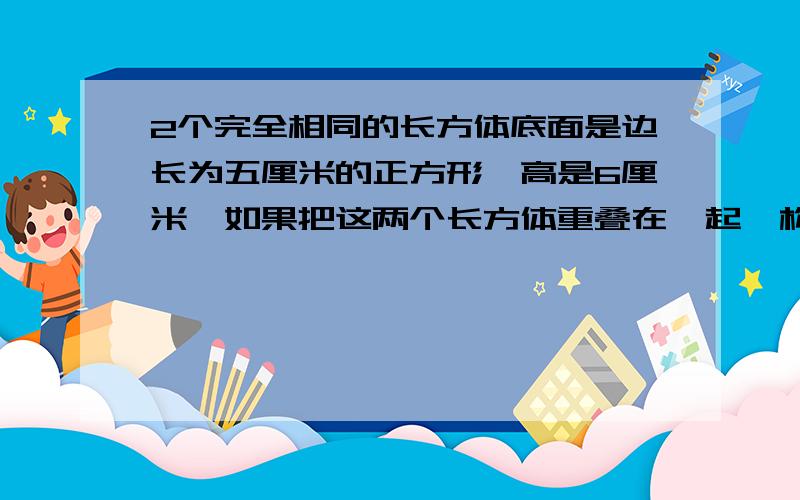 2个完全相同的长方体底面是边长为五厘米的正方形,高是6厘米,如果把这两个长方体重叠在一起,构成的新长