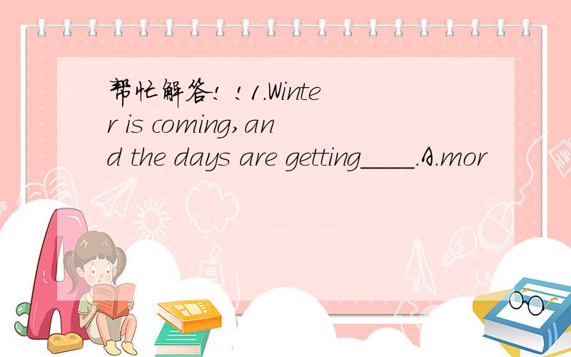 帮忙解答! !1.Winter is coming,and the days are getting____.A.mor