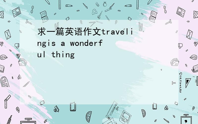 求一篇英语作文travelingis a wonderful thing