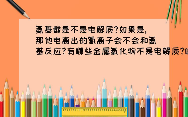 氨基酸是不是电解质?如果是,那他电离出的氢离子会不会和氨基反应?有哪些金属氧化物不是电解质?哪些离子化合物是弱电解质?氨