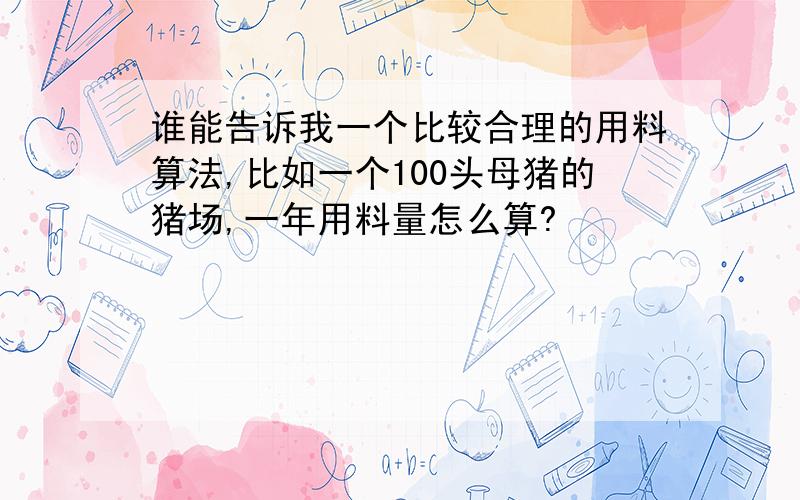 谁能告诉我一个比较合理的用料算法,比如一个100头母猪的猪场,一年用料量怎么算?