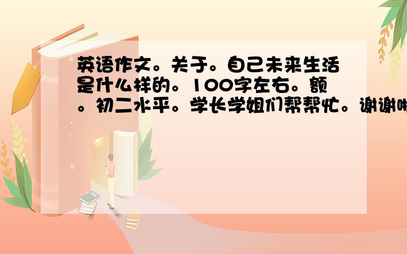 英语作文。关于。自己未来生活是什么样的。100字左右。额。初二水平。学长学姐们帮帮忙。谢谢啦。