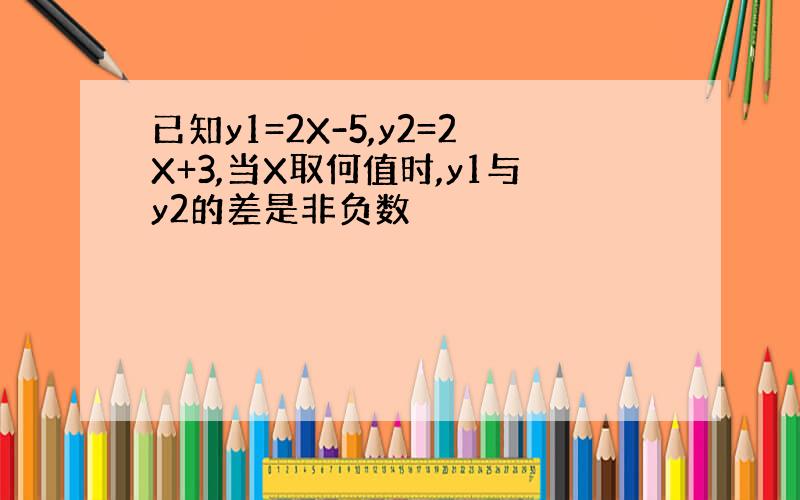 已知y1=2X-5,y2=2X+3,当X取何值时,y1与y2的差是非负数