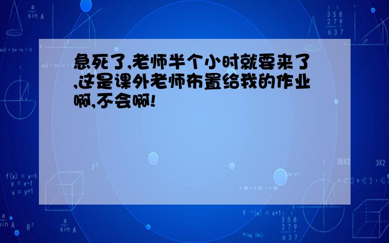 急死了,老师半个小时就要来了,这是课外老师布置给我的作业啊,不会啊!