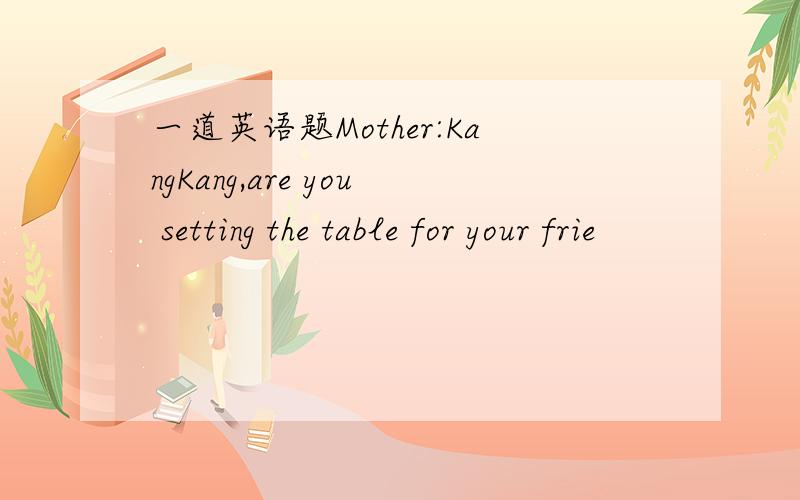 一道英语题Mother:KangKang,are you setting the table for your frie